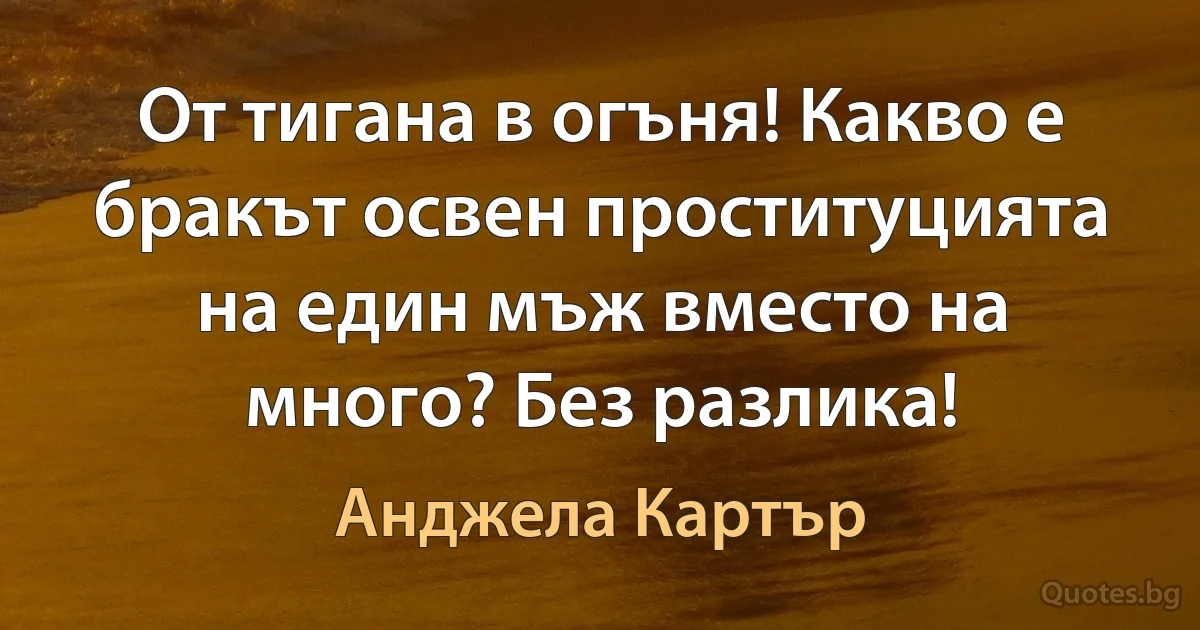 От тигана в огъня! Какво е бракът освен проституцията на един мъж вместо на много? Без разлика! (Анджела Картър)