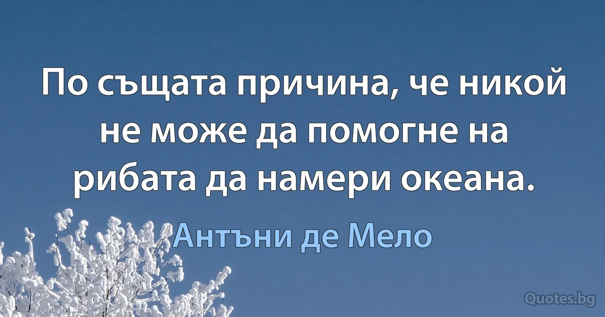 По същата причина, че никой не може да помогне на рибата да намери океана. (Антъни де Мело)