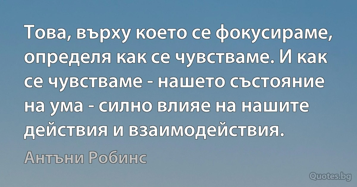 Това, върху което се фокусираме, определя как се чувстваме. И как се чувстваме - нашето състояние на ума - силно влияе на нашите действия и взаимодействия. (Антъни Робинс)