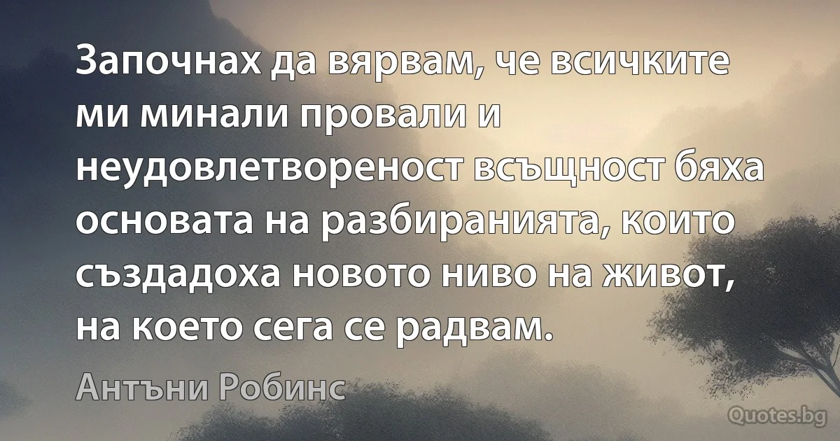 Започнах да вярвам, че всичките ми минали провали и неудовлетвореност всъщност бяха основата на разбиранията, които създадоха новото ниво на живот, на което сега се радвам. (Антъни Робинс)