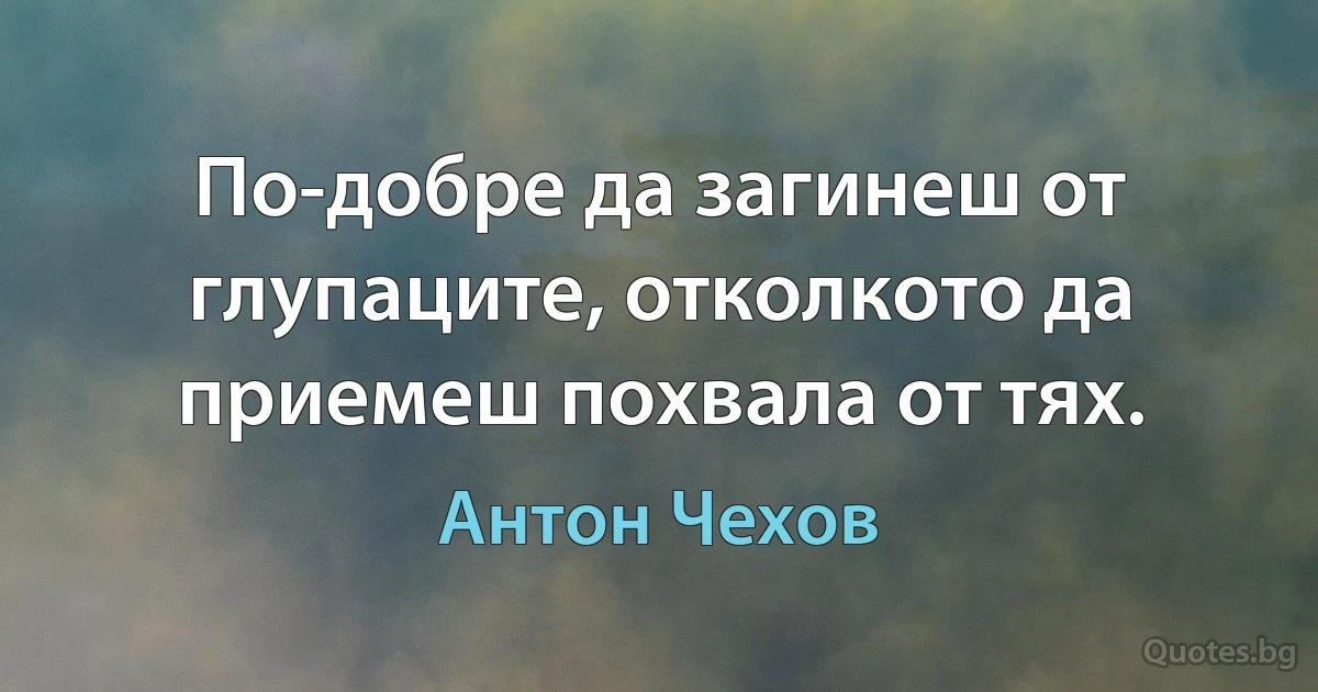 По-добре да загинеш от глупаците, отколкото да приемеш похвала от тях. (Антон Чехов)