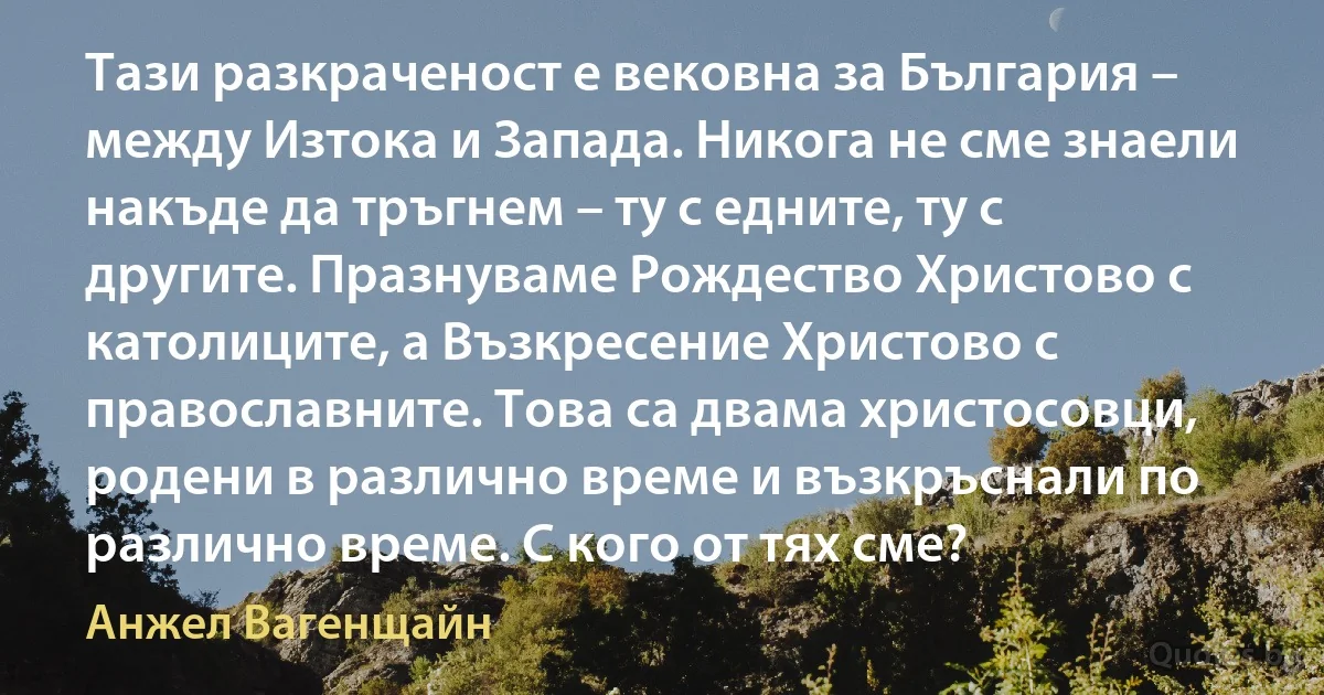 Тази разкраченост е вековна за България – между Изтока и Запада. Никога не сме знаели накъде да тръгнем – ту с едните, ту с другите. Празнуваме Рождество Христово с католиците, а Възкресение Христово с православните. Това са двама христосовци, родени в различно време и възкръснали по различно време. С кого от тях сме? (Анжел Вагенщайн)