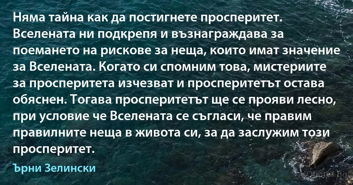 Няма тайна как да постигнете просперитет. Вселената ни подкрепя и възнаграждава за поемането на рискове за неща, които имат значение за Вселената. Когато си спомним това, мистериите за просперитета изчезват и просперитетът остава обяснен. Тогава просперитетът ще се прояви лесно, при условие че Вселената се съгласи, че правим правилните неща в живота си, за да заслужим този просперитет. (Ърни Зелински)