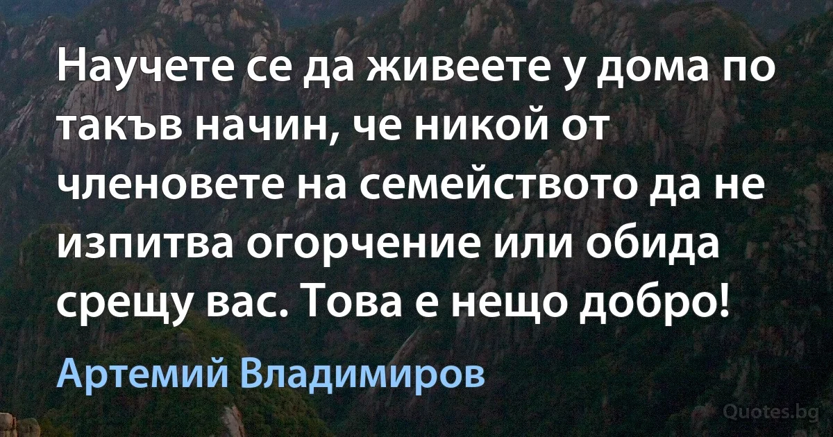 Научете се да живеете у дома по такъв начин, че никой от членовете на семейството да не изпитва огорчение или обида срещу вас. Това е нещо добро! (Артемий Владимиров)