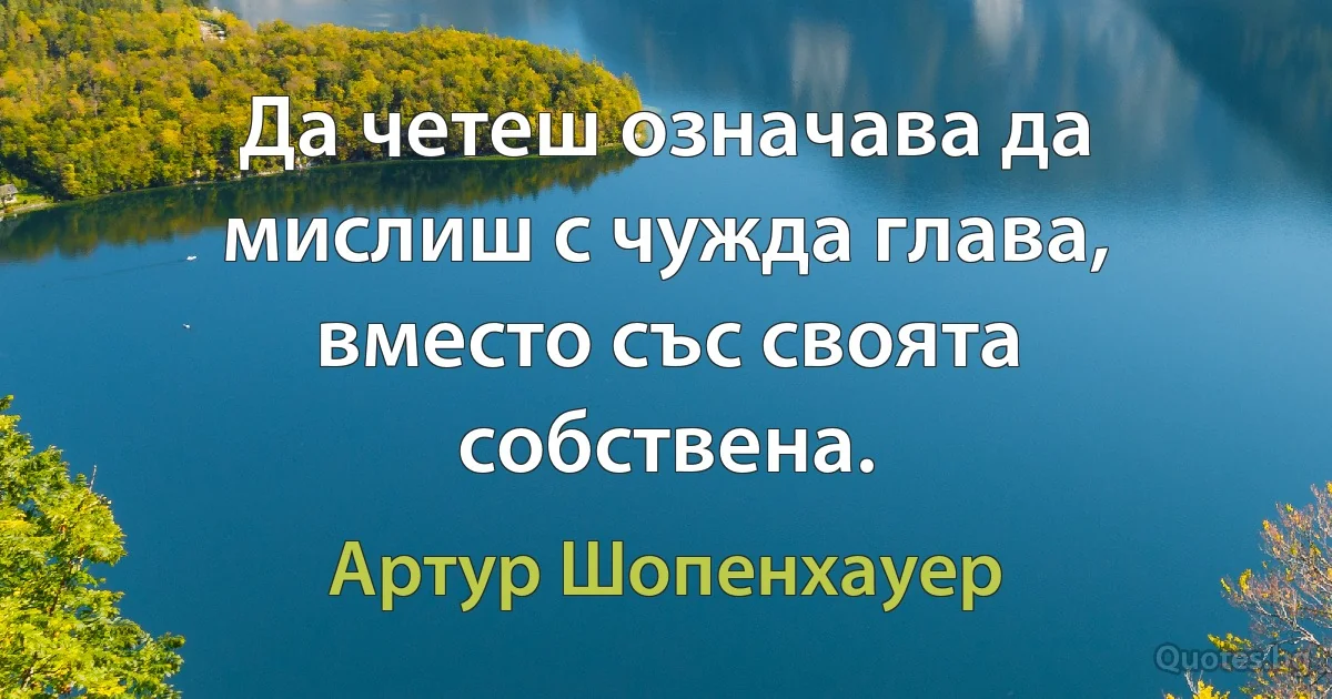 Да четеш означава да мислиш с чужда глава, вместо със своята собствена. (Артур Шопенхауер)