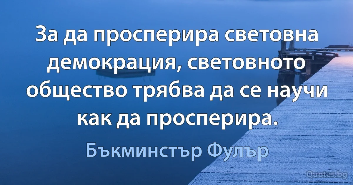 За да просперира световна демокрация, световното общество трябва да се научи как да просперира. (Бъкминстър Фулър)