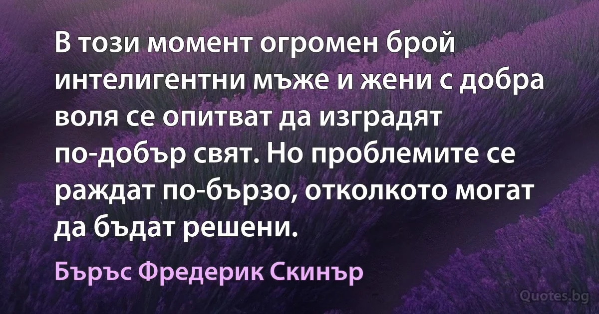 В този момент огромен брой интелигентни мъже и жени с добра воля се опитват да изградят по-добър свят. Но проблемите се раждат по-бързо, отколкото могат да бъдат решени. (Бъръс Фредерик Скинър)