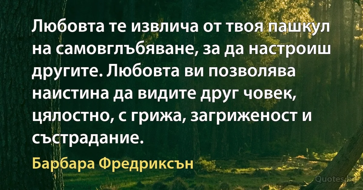 Любовта те извлича от твоя пашкул на самовглъбяване, за да настроиш другите. Любовта ви позволява наистина да видите друг човек, цялостно, с грижа, загриженост и състрадание. (Барбара Фредриксън)