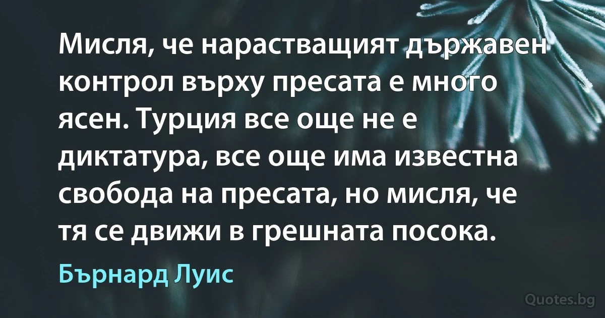 Мисля, че нарастващият държавен контрол върху пресата е много ясен. Турция все още не е диктатура, все още има известна свобода на пресата, но мисля, че тя се движи в грешната посока. (Бърнард Луис)