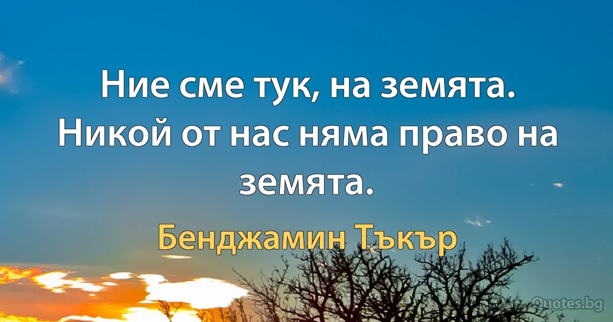 Ние сме тук, на земята. Никой от нас няма право на земята. (Бенджамин Тъкър)