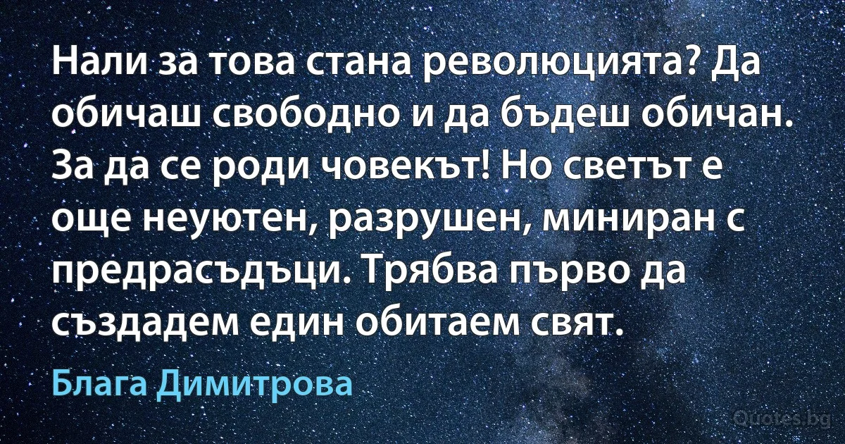 Нали за това стана революцията? Да обичаш свободно и да бъдеш обичан.
За да се роди човекът! Но светът е още неуютен, разрушен, миниран с предрасъдъци. Трябва първо да създадем един обитаем свят. (Блага Димитрова)