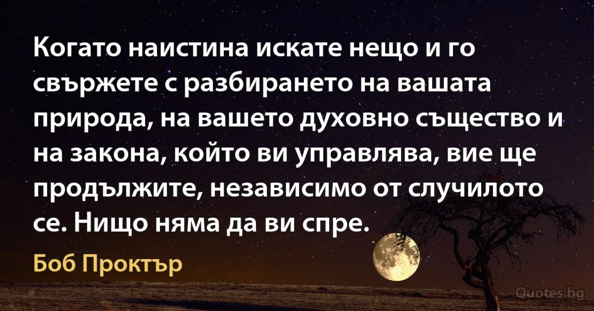 Когато наистина искате нещо и го свържете с разбирането на вашата природа, на вашето духовно същество и на закона, който ви управлява, вие ще продължите, независимо от случилото се. Нищо няма да ви спре. (Боб Проктър)