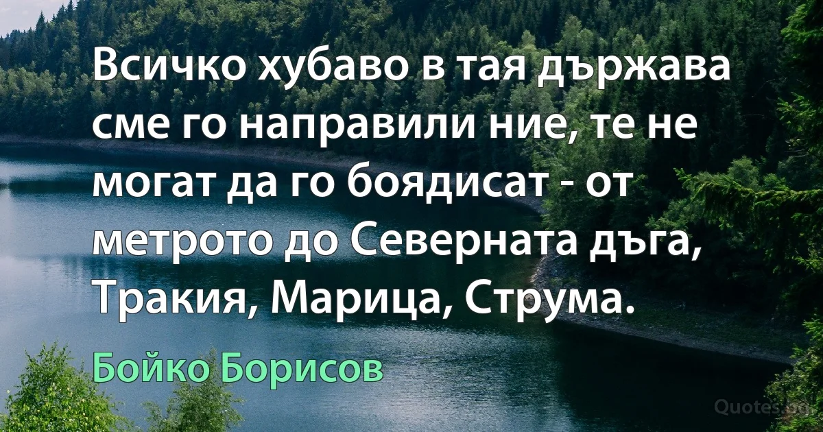 Всичко хубаво в тая държава сме го направили ние, те не могат да го боядисат - от метрото до Северната дъга, Тракия, Марица, Струма. (Бойко Борисов)