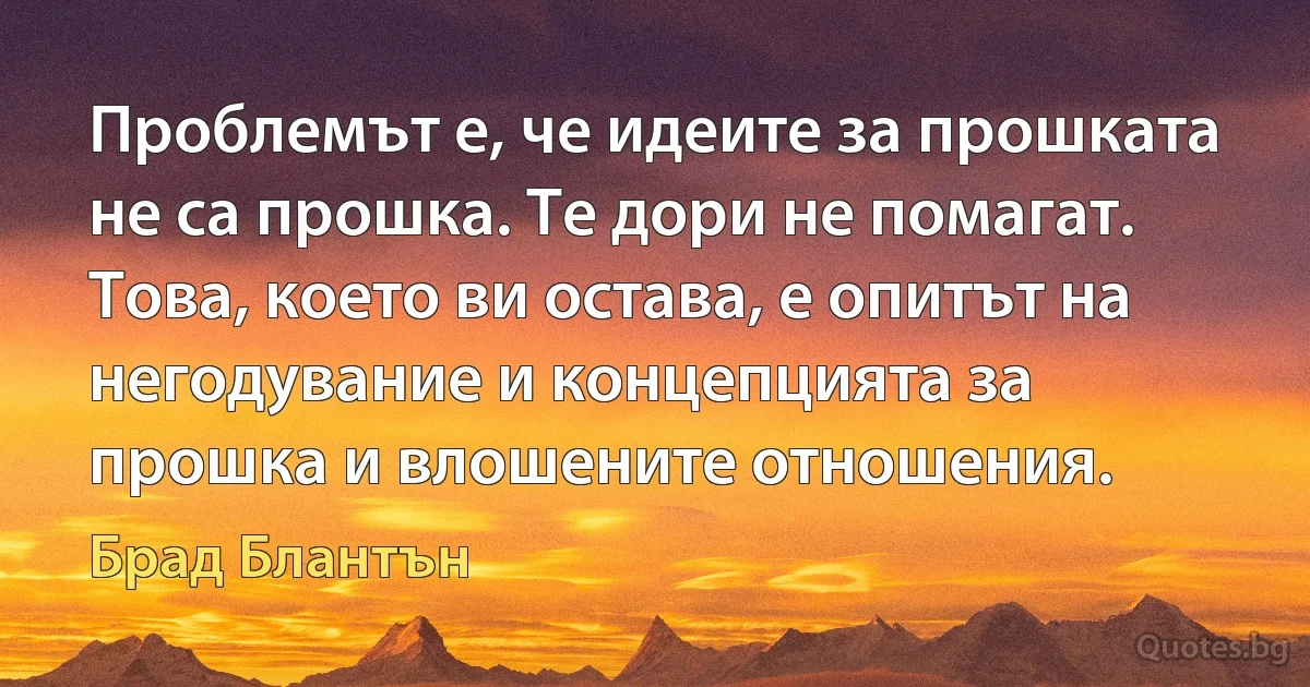 Проблемът е, че идеите за прошката не са прошка. Те дори не помагат. Това, което ви остава, е опитът на негодувание и концепцията за прошка и влошените отношения. (Брад Блантън)