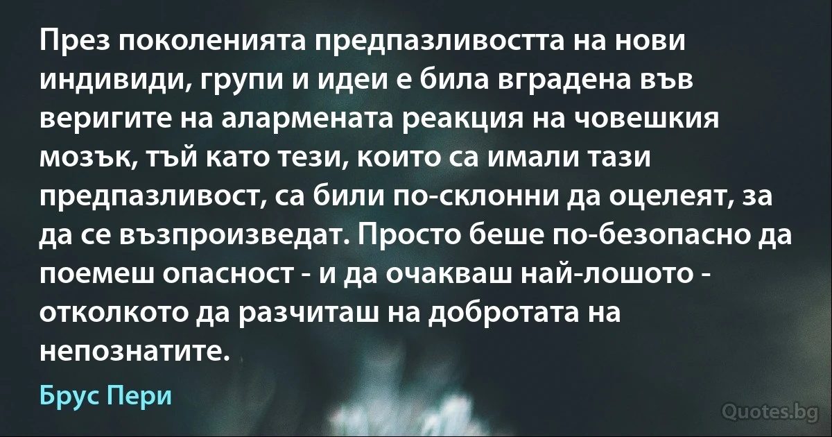 През поколенията предпазливостта на нови индивиди, групи и идеи е била вградена във веригите на алармената реакция на човешкия мозък, тъй като тези, които са имали тази предпазливост, са били по-склонни да оцелеят, за да се възпроизведат. Просто беше по-безопасно да поемеш опасност - и да очакваш най-лошото - отколкото да разчиташ на добротата на непознатите. (Брус Пери)