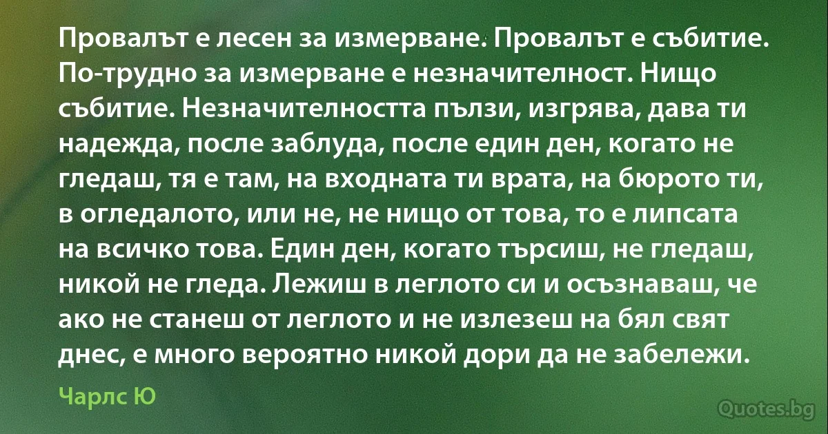 Провалът е лесен за измерване. Провалът е събитие. По-трудно за измерване е незначителност. Нищо събитие. Незначителността пълзи, изгрява, дава ти надежда, после заблуда, после един ден, когато не гледаш, тя е там, на входната ти врата, на бюрото ти, в огледалото, или не, не нищо от това, то е липсата на всичко това. Един ден, когато търсиш, не гледаш, никой не гледа. Лежиш в леглото си и осъзнаваш, че ако не станеш от леглото и не излезеш на бял свят днес, е много вероятно никой дори да не забележи. (Чарлс Ю)