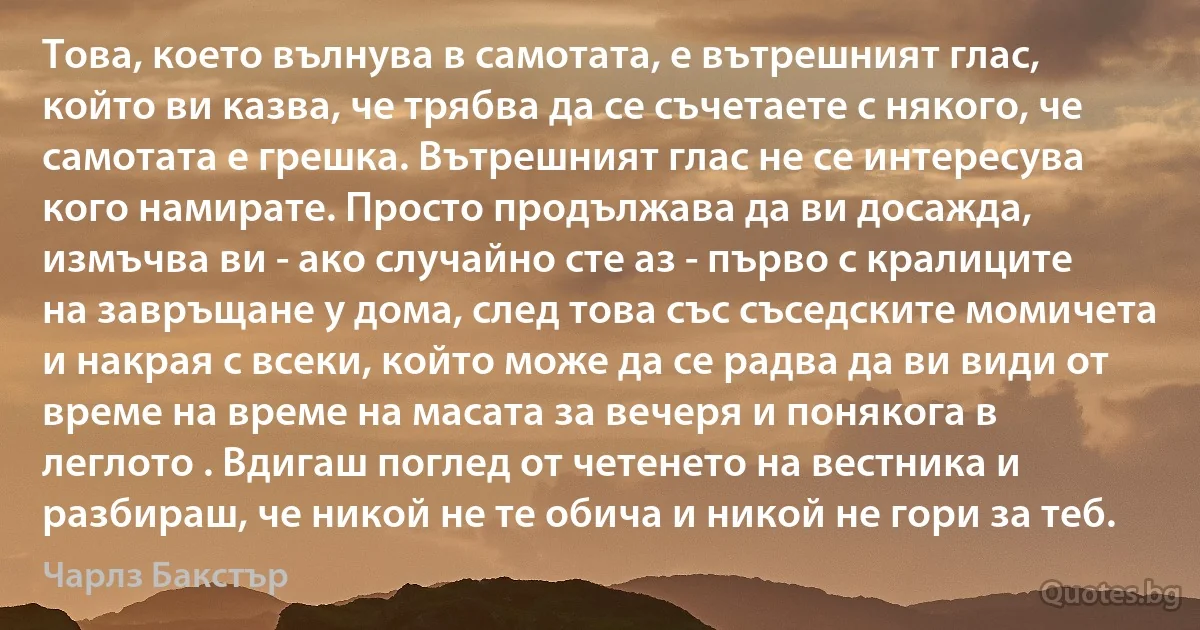 Това, което вълнува в самотата, е вътрешният глас, който ви казва, че трябва да се съчетаете с някого, че самотата е грешка. Вътрешният глас не се интересува кого намирате. Просто продължава да ви досажда, измъчва ви - ако случайно сте аз - първо с кралиците на завръщане у дома, след това със съседските момичета и накрая с всеки, който може да се радва да ви види от време на време на масата за вечеря и понякога в леглото . Вдигаш поглед от четенето на вестника и разбираш, че никой не те обича и никой не гори за теб. (Чарлз Бакстър)