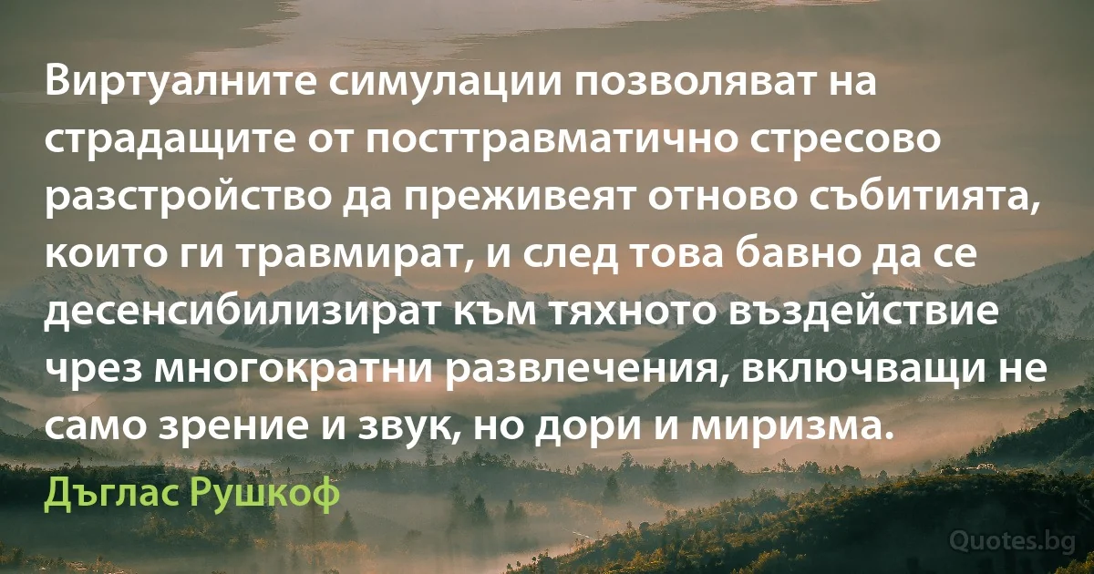 Виртуалните симулации позволяват на страдащите от посттравматично стресово разстройство да преживеят отново събитията, които ги травмират, и след това бавно да се десенсибилизират към тяхното въздействие чрез многократни развлечения, включващи не само зрение и звук, но дори и миризма. (Дъглас Рушкоф)