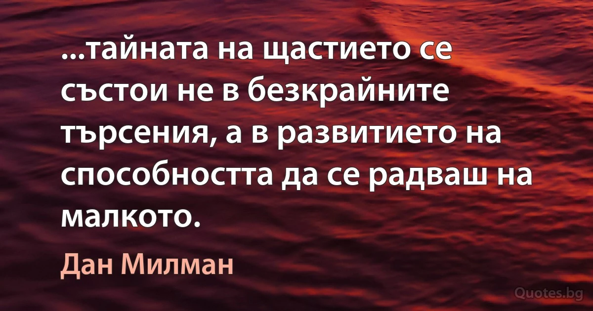 ...тайната на щастието се състои не в безкрайните търсения, а в развитието на способността да се радваш на малкото. (Дан Милман)