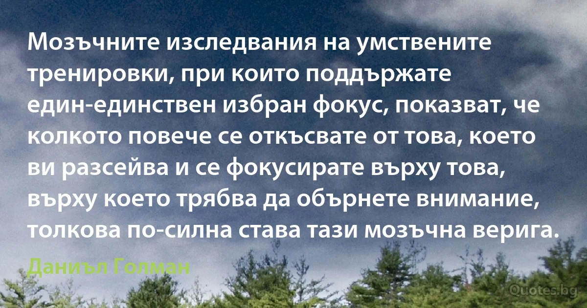 Мозъчните изследвания на умствените тренировки, при които поддържате един-единствен избран фокус, показват, че колкото повече се откъсвате от това, което ви разсейва и се фокусирате върху това, върху което трябва да обърнете внимание, толкова по-силна става тази мозъчна верига. (Даниъл Голман)