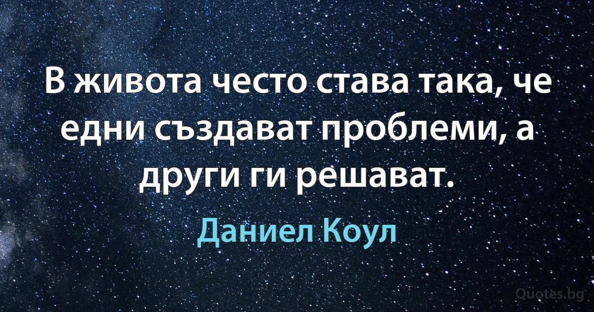 В живота често става така, че едни създават проблеми, а други ги решават. (Даниел Коул)