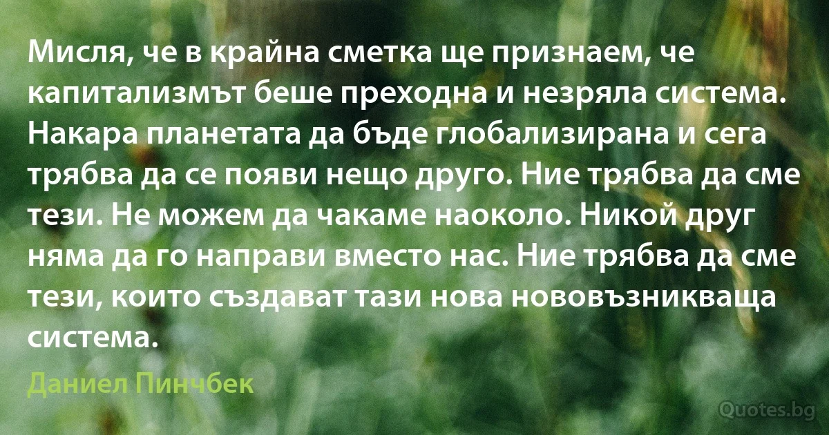 Мисля, че в крайна сметка ще признаем, че капитализмът беше преходна и незряла система. Накара планетата да бъде глобализирана и сега трябва да се появи нещо друго. Ние трябва да сме тези. Не можем да чакаме наоколо. Никой друг няма да го направи вместо нас. Ние трябва да сме тези, които създават тази нова нововъзникваща система. (Даниел Пинчбек)