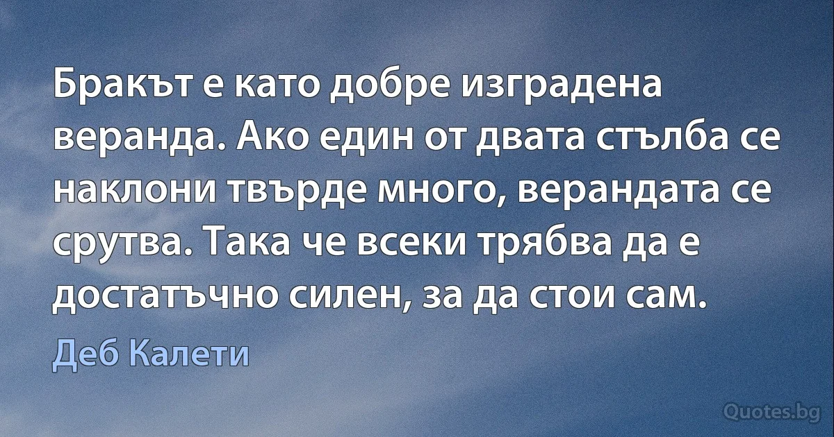 Бракът е като добре изградена веранда. Ако един от двата стълба се наклони твърде много, верандата се срутва. Така че всеки трябва да е достатъчно силен, за да стои сам. (Деб Калети)