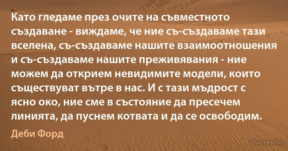 Като гледаме през очите на съвместното създаване - виждаме, че ние съ-създаваме тази вселена, съ-създаваме нашите взаимоотношения и съ-създаваме нашите преживявания - ние можем да открием невидимите модели, които съществуват вътре в нас. И с тази мъдрост с ясно око, ние сме в състояние да пресечем линията, да пуснем котвата и да се освободим. (Деби Форд)