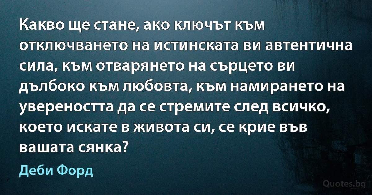 Какво ще стане, ако ключът към отключването на истинската ви автентична сила, към отварянето на сърцето ви дълбоко към любовта, към намирането на увереността да се стремите след всичко, което искате в живота си, се крие във вашата сянка? (Деби Форд)