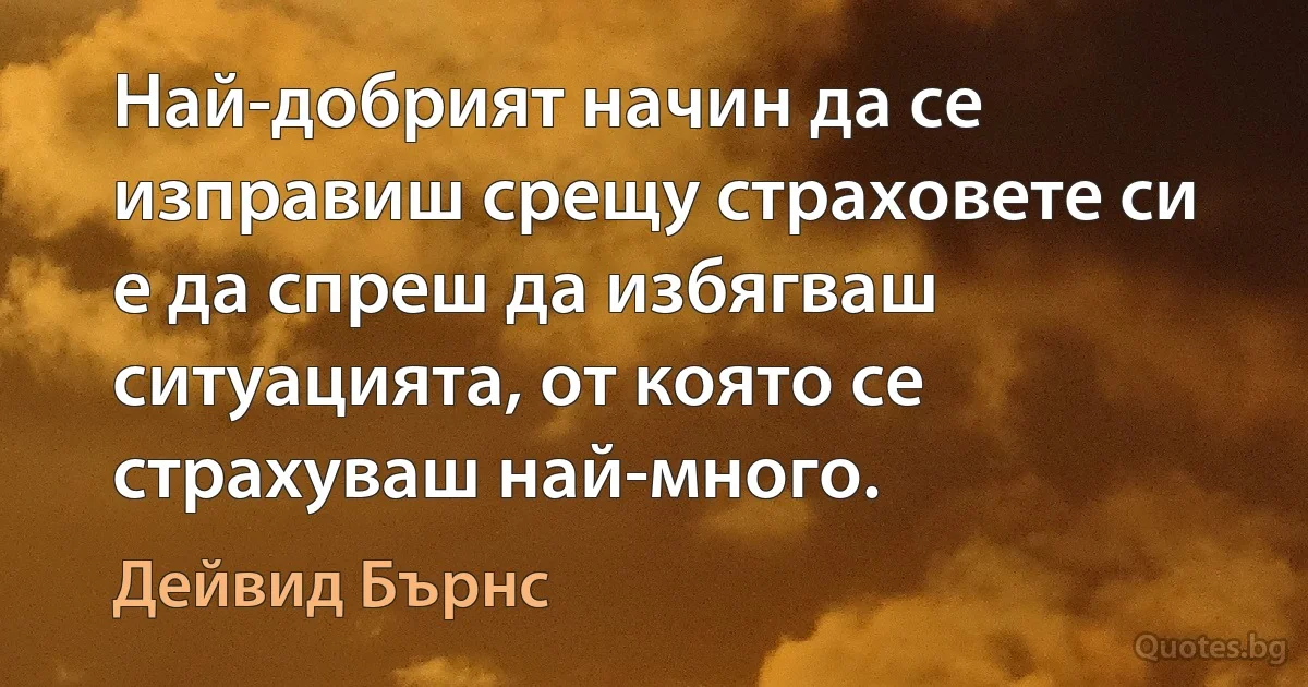 Най-добрият начин да се изправиш срещу страховете си е да спреш да избягваш ситуацията, от която се страхуваш най-много. (Дейвид Бърнс)