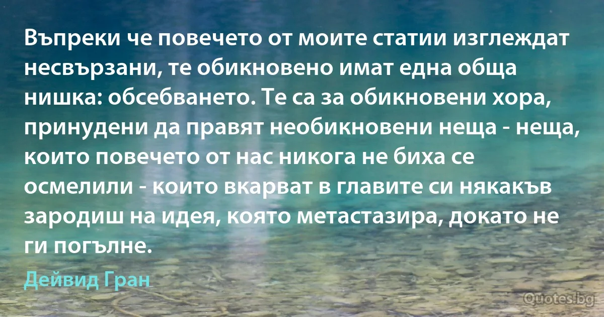 Въпреки че повечето от моите статии изглеждат несвързани, те обикновено имат една обща нишка: обсебването. Те са за обикновени хора, принудени да правят необикновени неща - неща, които повечето от нас никога не биха се осмелили - които вкарват в главите си някакъв зародиш на идея, която метастазира, докато не ги погълне. (Дейвид Гран)