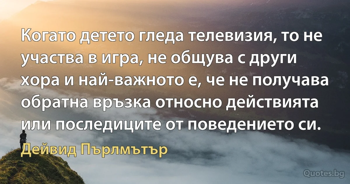 Когато детето гледа телевизия, то не участва в игра, не общува с други хора и най-важното е, че не получава обратна връзка относно действията или последиците от поведението си. (Дейвид Пърлмътър)