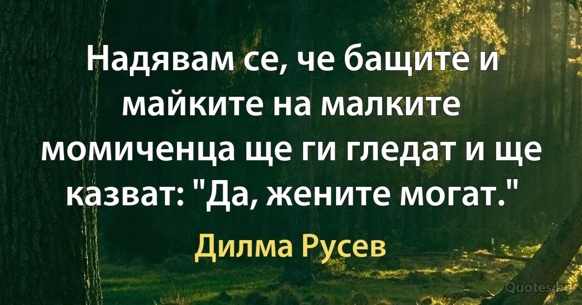 Надявам се, че бащите и майките на малките момиченца ще ги гледат и ще казват: "Да, жените могат." (Дилма Русев)