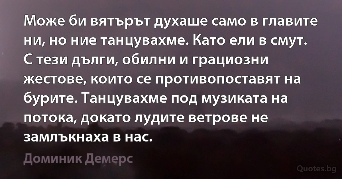 Може би вятърът духаше само в главите ни, но ние танцувахме. Като ели в смут. С тези дълги, обилни и грациозни жестове, които се противопоставят на бурите. Танцувахме под музиката на потока, докато лудите ветрове не замлъкнаха в нас. (Доминик Демерс)