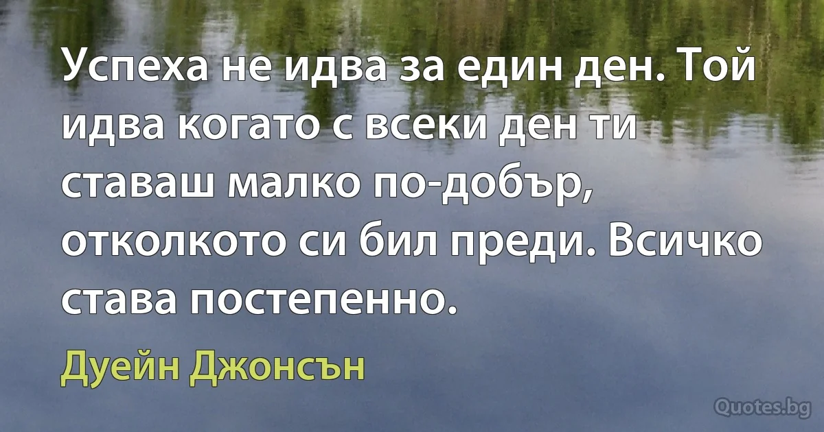 Успеха не идва за един ден. Той идва когато с всеки ден ти ставаш малко по-добър, отколкото си бил преди. Всичко става постепенно. (Дуейн Джонсън)