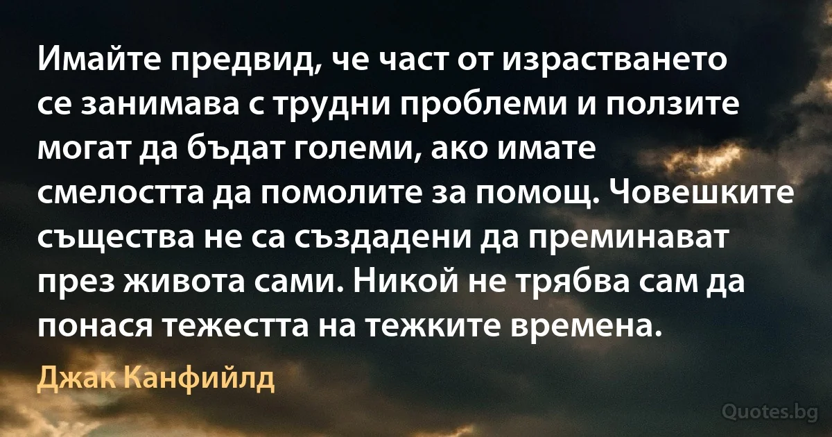 Имайте предвид, че част от израстването се занимава с трудни проблеми и ползите могат да бъдат големи, ако имате смелостта да помолите за помощ. Човешките същества не са създадени да преминават през живота сами. Никой не трябва сам да понася тежестта на тежките времена. (Джак Канфийлд)