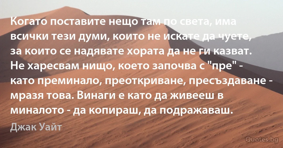 Когато поставите нещо там по света, има всички тези думи, които не искате да чуете, за които се надявате хората да не ги казват. Не харесвам нищо, което започва с "пре" - като преминало, преоткриване, пресъздаване - мразя това. Винаги е като да живееш в миналото - да копираш, да подражаваш. (Джак Уайт)