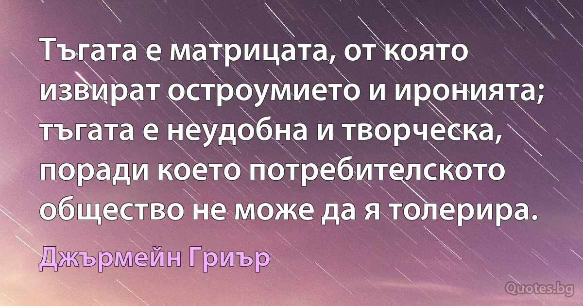 Тъгата е матрицата, от която извират остроумието и иронията; тъгата е неудобна и творческа, поради което потребителското общество не може да я толерира. (Джърмейн Гриър)