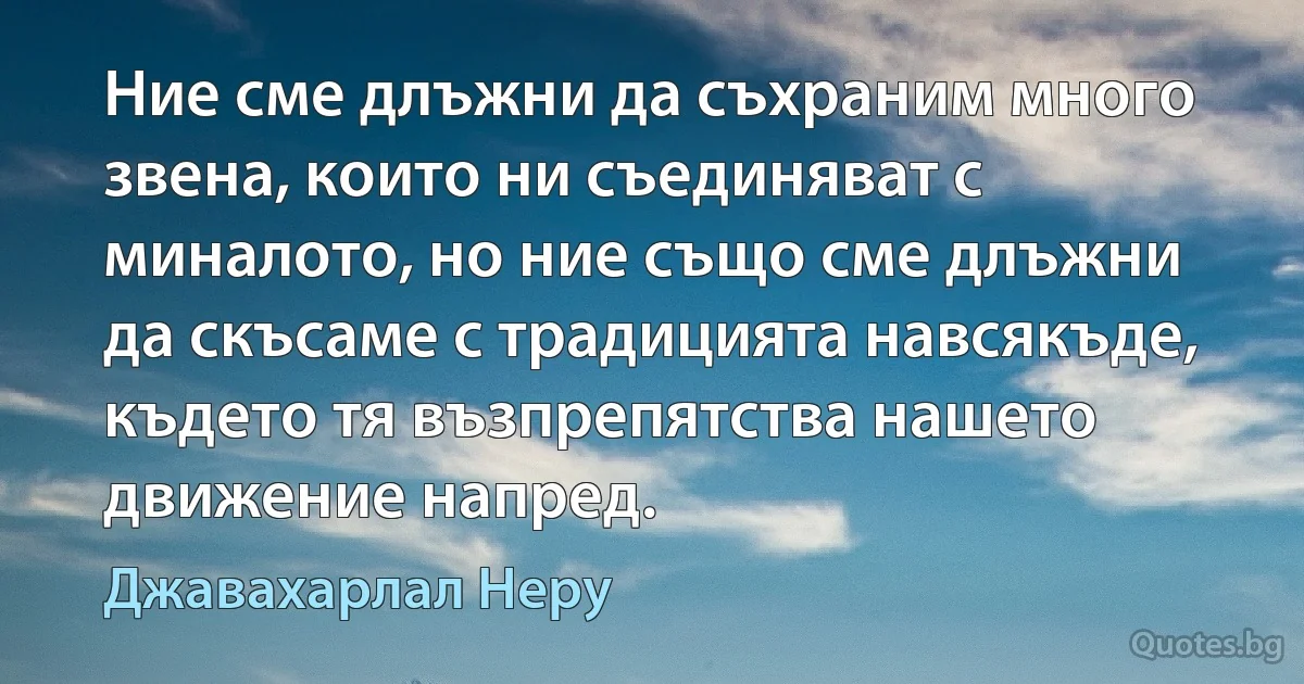 Ние сме длъжни да съхраним много звена, които ни съединяват с миналото, но ние също сме длъжни да скъсаме с традицията навсякъде, където тя възпрепятства нашето движение напред. (Джавахарлал Неру)