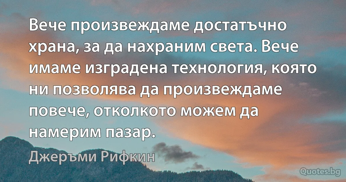 Вече произвеждаме достатъчно храна, за да нахраним света. Вече имаме изградена технология, която ни позволява да произвеждаме повече, отколкото можем да намерим пазар. (Джеръми Рифкин)