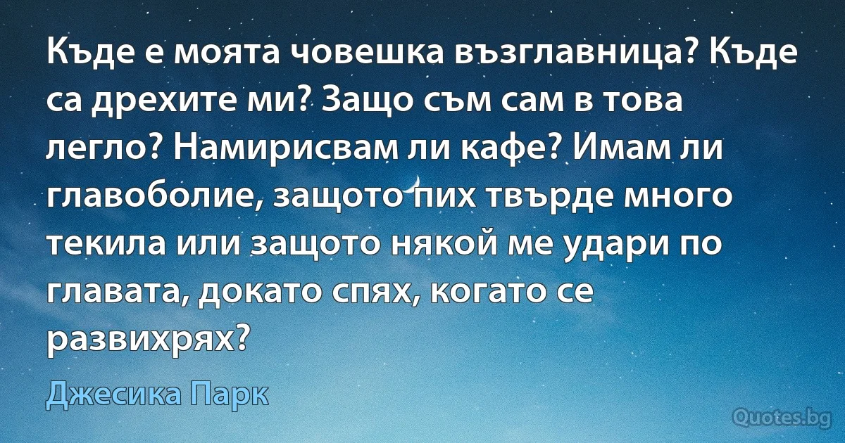 Къде е моята човешка възглавница? Къде са дрехите ми? Защо съм сам в това легло? Намирисвам ли кафе? Имам ли главоболие, защото пих твърде много текила или защото някой ме удари по главата, докато спях, когато се развихрях? (Джесика Парк)