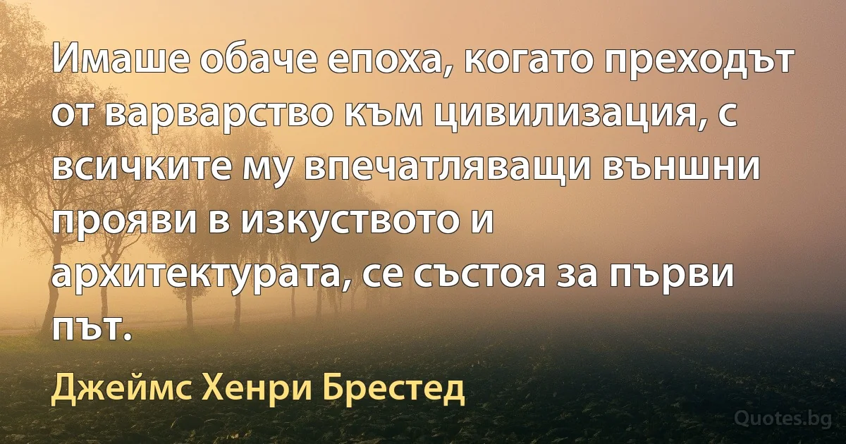 Имаше обаче епоха, когато преходът от варварство към цивилизация, с всичките му впечатляващи външни прояви в изкуството и архитектурата, се състоя за първи път. (Джеймс Хенри Брестед)