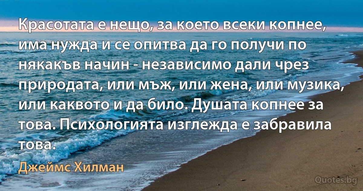 Красотата е нещо, за което всеки копнее, има нужда и се опитва да го получи по някакъв начин - независимо дали чрез природата, или мъж, или жена, или музика, или каквото и да било. Душата копнее за това. Психологията изглежда е забравила това. (Джеймс Хилман)