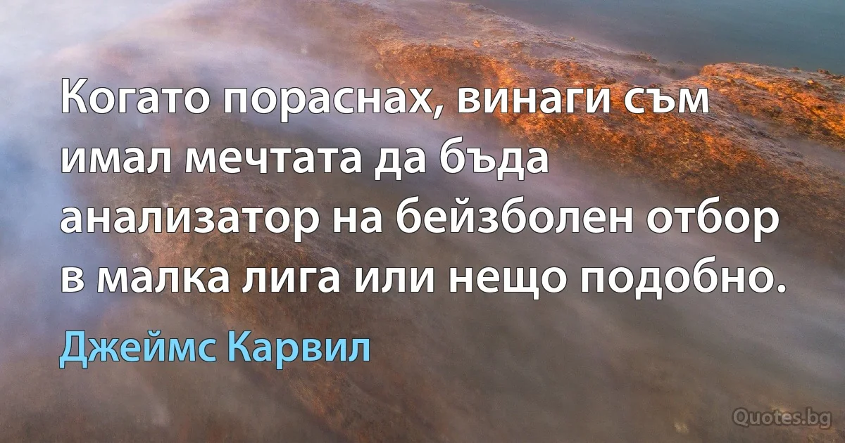 Когато пораснах, винаги съм имал мечтата да бъда анализатор на бейзболен отбор в малка лига или нещо подобно. (Джеймс Карвил)