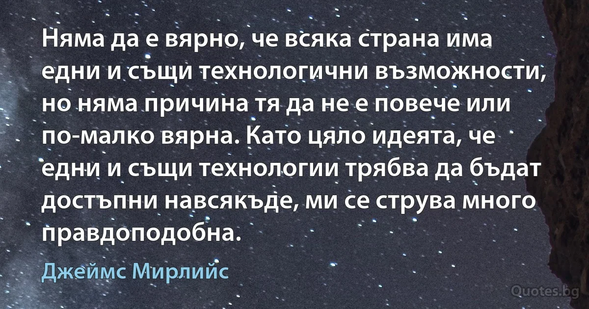 Няма да е вярно, че всяка страна има едни и същи технологични възможности, но няма причина тя да не е повече или по-малко вярна. Като цяло идеята, че едни и същи технологии трябва да бъдат достъпни навсякъде, ми се струва много правдоподобна. (Джеймс Мирлийс)