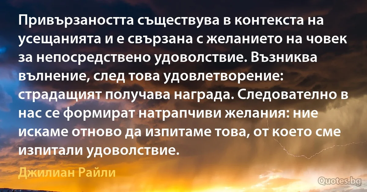 Привързаността съществува в контекста на усещанията и е свързана с желанието на човек за непосредствено удоволствие. Възниква вълнение, след това удовлетворение: страдащият получава награда. Следователно в нас се формират натрапчиви желания: ние искаме отново да изпитаме това, от което сме изпитали удоволствие. (Джилиан Райли)