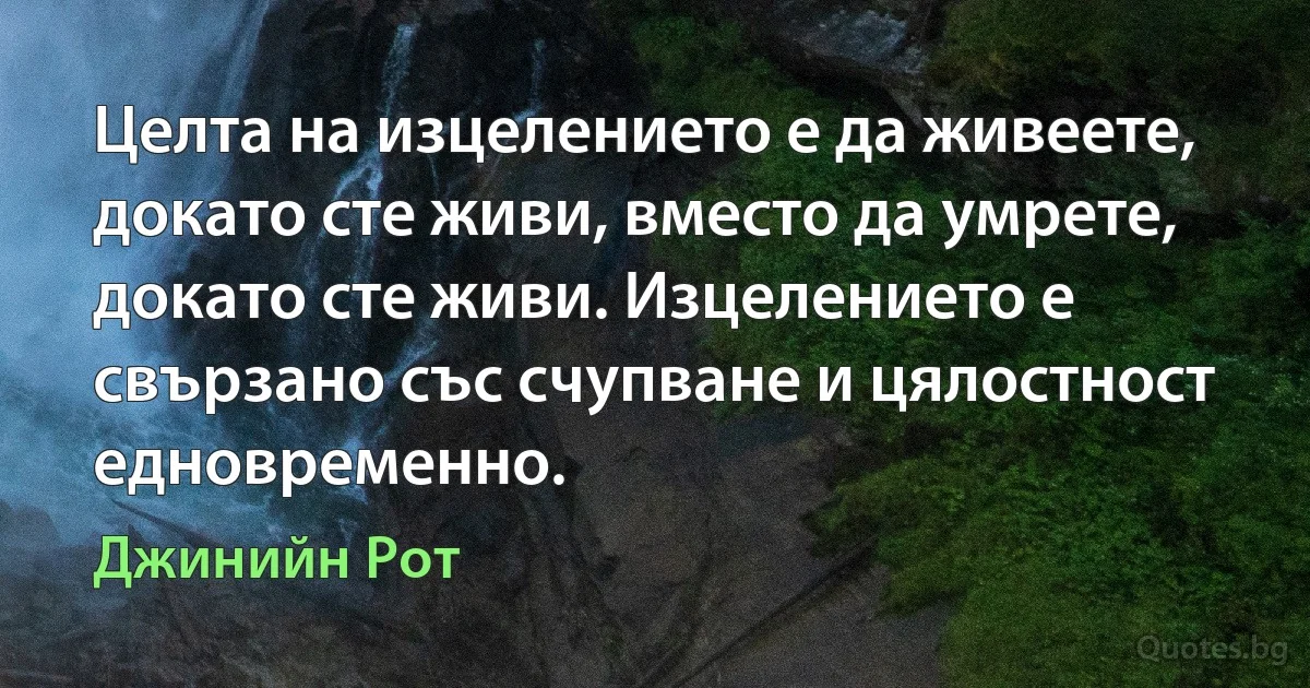 Целта на изцелението е да живеете, докато сте живи, вместо да умрете, докато сте живи. Изцелението е свързано със счупване и цялостност едновременно. (Джинийн Рот)