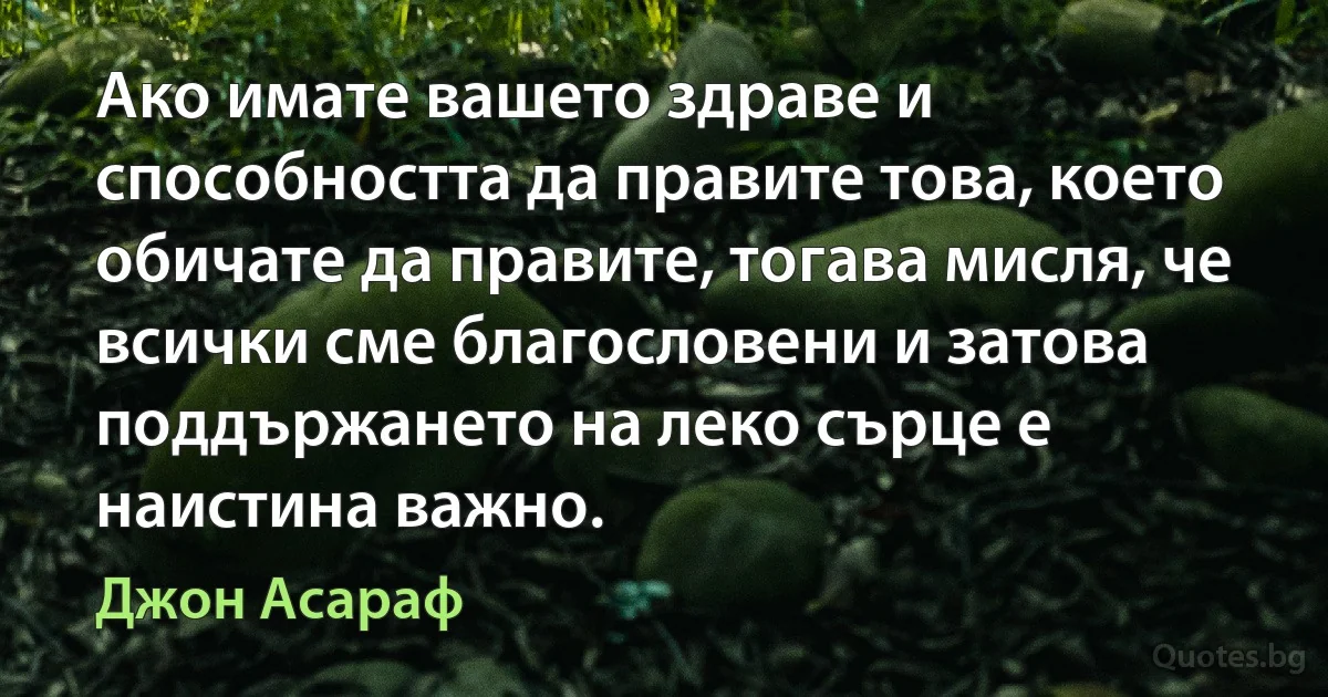 Ако имате вашето здраве и способността да правите това, което обичате да правите, тогава мисля, че всички сме благословени и затова поддържането на леко сърце е наистина важно. (Джон Асараф)