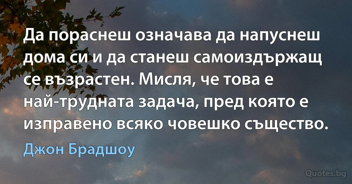 Да пораснеш означава да напуснеш дома си и да станеш самоиздържащ се възрастен. Мисля, че това е най-трудната задача, пред която е изправено всяко човешко същество. (Джон Брадшоу)