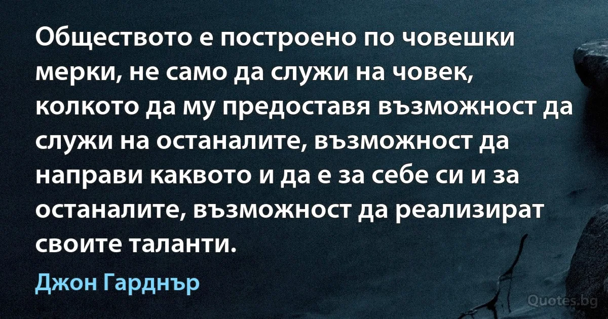 Обществото е построено по човешки мерки, не само да служи на човек, колкото да му предоставя възможност да служи на останалите, възможност да направи каквото и да е за себе си и за останалите, възможност да реализират своите таланти. (Джон Гарднър)